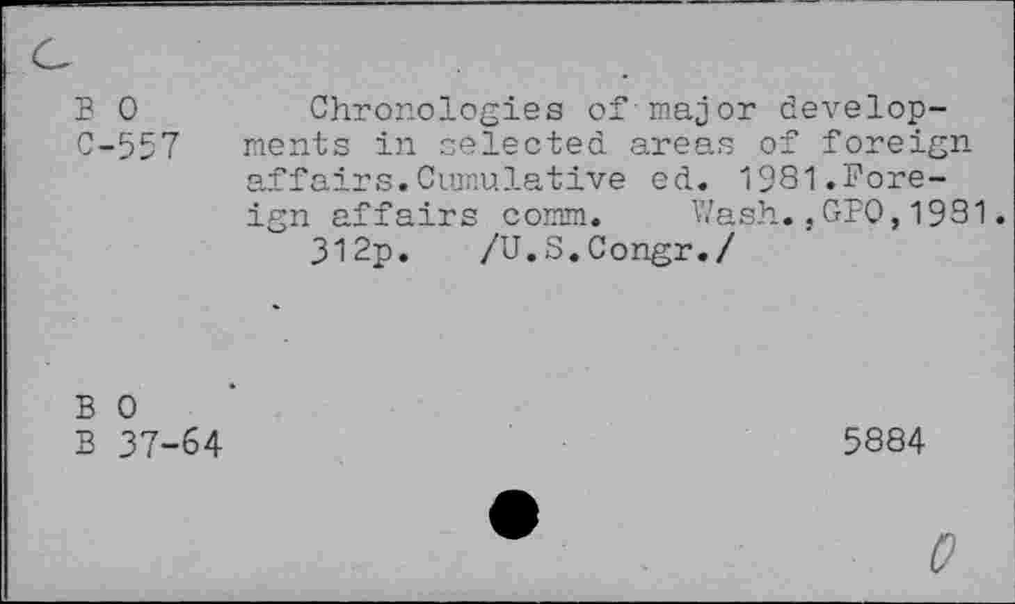 ﻿B 0
C-557
Chronologies of-major developments in selected areas of foreign-affairs. Cumulative ed. 1981.Foreign affairs comm. Wash.,GP0,1931
312p. /U.S.Congr./
B 0
B 37-64
5884
0